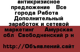 антикризисное предложение - Все города Работа » Дополнительный заработок и сетевой маркетинг   . Амурская обл.,Свободненский р-н